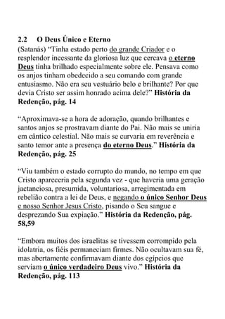 2.2 O Deus Único e Eterno
(Satanás) “Tinha estado perto do grande Criador e o
resplendor incessante da gloriosa luz que cercava o eterno
Deus tinha brilhado especialmente sobre ele. Pensava como
os anjos tinham obedecido a seu comando com grande
entusiasmo. Não era seu vestuário belo e brilhante? Por que
devia Cristo ser assim honrado acima dele?” História da
Redenção, pág. 14
“Aproximava-se a hora de adoração, quando brilhantes e
santos anjos se prostravam diante do Pai. Não mais se uniria
em cântico celestial. Não mais se curvaria em reverência e
santo temor ante a presença do eterno Deus.” História da
Redenção, pág. 25
“Viu também o estado corrupto do mundo, no tempo em que
Cristo apareceria pela segunda vez - que haveria uma geração
jactanciosa, presumida, voluntariosa, arregimentada em
rebelião contra a lei de Deus, e negando o único Senhor Deus
e nosso Senhor Jesus Cristo, pisando o Seu sangue e
desprezando Sua expiação.” História da Redenção, pág.
58,59
“Embora muitos dos israelitas se tivessem corrompido pela
idolatria, os fiéis permaneciam firmes. Não ocultavam sua fé,
mas abertamente confirmavam diante dos egípcios que
serviam o único verdadeiro Deus vivo.” História da
Redenção, pág. 113
 
