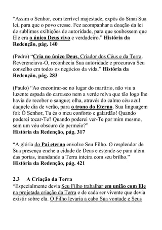 “Assim o Senhor, com terrível majestade, expôs do Sinai Sua
lei, para que o povo cresse. Fez acompanhar a doação da lei
de sublimes exibições de autoridade, para que soubessem que
Ele era o único Deus vivo e verdadeiro.” História da
Redenção, pág. 140
(Pedro) “Cria no único Deus, Criador dos Céus e da Terra.
Reverenciava-O, reconhecia Sua autoridade e procurava Seu
conselho em todos os negócios da vida.” História da
Redenção, pág. 283
(Paulo) “Ao encontrar-se no lugar do martírio, não viu a
luzente espada do carrasco nem a verde relva que tão logo lhe
havia de receber o sangue; olha, através do calmo céu azul
daquele dia de verão, para o trono do Eterno. Sua linguagem
foi: Ó Senhor, Tu és o meu conforto e galardão! Quando
poderei tocar-Te? Quando poderei ver-Te por mim mesmo,
sem um véu obscuro de permeio?”
História da Redenção, pág. 317
“A glória do Pai eterno envolve Seu Filho. O resplendor de
Sua presença enche a cidade de Deus e estende-se para além
das portas, inundando a Terra inteira com seu brilho.”
História da Redenção, pág. 421
2.3 A Criação da Terra
“Especialmente devia Seu Filho trabalhar em união com Ele
na projetada criação da Terra e de cada ser vivente que devia
existir sobre ela. O Filho levaria a cabo Sua vontade e Seus
 