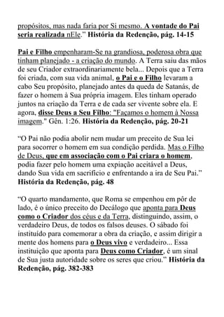 propósitos, mas nada faria por Si mesmo. A vontade do Pai
seria realizada nEle.” História da Redenção, pág. 14-15
Pai e Filho empenharam-Se na grandiosa, poderosa obra que
tinham planejado - a criação do mundo. A Terra saiu das mãos
de seu Criador extraordinariamente bela... Depois que a Terra
foi criada, com sua vida animal, o Pai e o Filho levaram a
cabo Seu propósito, planejado antes da queda de Satanás, de
fazer o homem à Sua própria imagem. Eles tinham operado
juntos na criação da Terra e de cada ser vivente sobre ela. E
agora, disse Deus a Seu Filho: "Façamos o homem à Nossa
imagem." Gên. 1:26. História da Redenção, pág. 20-21
“O Pai não podia abolir nem mudar um preceito de Sua lei
para socorrer o homem em sua condição perdida. Mas o Filho
de Deus, que em associação com o Pai criara o homem,
podia fazer pelo homem uma expiação aceitável a Deus,
dando Sua vida em sacrifício e enfrentando a ira de Seu Pai.”
História da Redenção, pág. 48
“O quarto mandamento, que Roma se empenhou em pôr de
lado, é o único preceito do Decálogo que aponta para Deus
como o Criador dos céus e da Terra, distinguindo, assim, o
verdadeiro Deus, de todos os falsos deuses. O sábado foi
instituído para comemorar a obra da criação, e assim dirigir a
mente dos homens para o Deus vivo e verdadeiro... Essa
instituição que aponta para Deus como Criador, é um sinal
de Sua justa autoridade sobre os seres que criou.” História da
Redenção, pág. 382-383
 