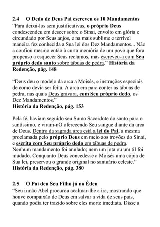 2.4 O Dedo de Deus Pai escreveu os 10 Mandamentos
“Para deixá-los sem justificativas, o próprio Deus
condescendeu em descer sobre o Sinai, envolto em glória e
circundado por Seus anjos, e na mais sublime e terrível
maneira fez conhecida a Sua lei dos Dez Mandamentos... Não
a confiou mesmo então à curta memória de um povo que fora
propenso a esquecer Seus reclamos, mas escreveu-a com Seu
próprio dedo santo sobre tábuas de pedra.” História da
Redenção, pág. 148
“Deus deu o modelo da arca a Moisés, e instruções especiais
de como devia ser feita. A arca era para conter as tábuas de
pedra, nas quais Deus gravara, com Seu próprio dedo, os
Dez Mandamentos.”
História da Redenção, pág. 153
Pela fé, haviam seguido seu Sumo Sacerdote do santo para o
santíssimo, e viram-nO oferecendo Seu sangue diante da arca
de Deus. Dentro da sagrada arca está a lei do Pai, a mesma
proclamada pelo próprio Deus em meio aos trovões do Sinai,
e escrita com Seu próprio dedo em tábuas de pedra.
Nenhum mandamento foi anulado; nem um jota ou um til foi
mudado. Conquanto Deus concedesse a Moisés uma cópia de
Sua lei, preservou o grande original no santuário celeste.”
História da Redenção, pág. 380
2.5 O Pai deu Seu Filho já no Éden
“Seu irmão Abel procurou acalmar-lhe a ira, mostrando que
houve compaixão de Deus em salvar a vida de seus pais,
quando podia ter trazido sobre eles morte imediata. Disse a
 