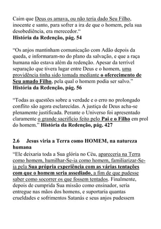Caim que Deus os amava, ou não teria dado Seu Filho,
inocente e santo, para sofrer a ira de que o homem, pela sua
desobediência, era merecedor.“
História da Redenção, pág. 54
“Os anjos mantinham comunicação com Adão depois da
queda, e informaram-no do plano da salvação, e que a raça
humana não estava além da redenção. Apesar da terrível
separação que tivera lugar entre Deus e o homem, uma
providência tinha sido tomada mediante o oferecimento de
Seu amado Filho, pela qual o homem podia ser salvo.”
História da Redenção, pág. 56
“Todas as questões sobre a verdade e o erro no prolongado
conflito são agora esclarecidas. A justiça de Deus acha-se
plenamente justificada. Perante o Universo foi apresentado
claramente o grande sacrifício feito pelo Pai e o Filho em prol
do homem.” História da Redenção, pág. 427
2.6 Jesus viria a Terra como HOMEM, na natureza
humana
“Ele deixaria toda a Sua glória no Céu, apareceria na Terra
como homem, humilhar-Se-ia como homem, familiarizar-Se-
ia pela Sua própria experiência com as várias tentações
com que o homem seria assediado, a fim de que pudesse
saber como socorrer os que fossem tentados. Finalmente,
depois de cumprida Sua missão como ensinador, seria
entregue nas mãos dos homens, e suportaria quantas
crueldades e sofrimentos Satanás e seus anjos pudessem
 