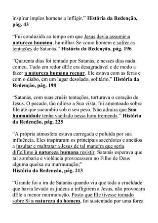 inspirar ímpios homens a infligir.” História da Redenção,
pág. 43
“Fui conduzida ao tempo em que Jesus devia assumir a
natureza humana, humilhar-Se como homem e sofrer as
tentações de Satanás.” História da Redenção, pág. 196
“Quarenta dias foi tentado por Satanás, e nesses dias nada
comeu. Tudo em redor dEle era desagradável e de modo a
fazer a natureza humana recuar. Ele estava com as feras e
com o diabo, em um lugar desolado, solitário.” História da
Redenção, pág. 198
“Satanás, com suas cruéis tentações, torturava o coração de
Jesus. O pecado, tão odioso a Sua vista, foi amontoado sobre
Ele até que sucumbiu sob o seu peso. Não admira que Sua
humanidade tenha vacilado nessa hora tremenda.” História
da Redenção, pág. 225
“A própria atmosfera estava carregada e poluída por sua
influência. Eles inspiraram os principais sacerdotes e anciãos
a insultar e maltratar a Jesus de tal maneira que seria
dificílimo à natureza humana resistir. Satanás esperava que
tal zombaria e violência provocassem no Filho de Deus
alguma queixa ou murmuração;”
História da Redenção, pág. 213
“Grande foi a ira de Satanás quando viu que toda a crueldade
que havia levado os judeus a infligirem a Jesus, não provocara
dEle a menor murmuração. Posto que Ele tivesse tomado
sobre Si a natureza do homem, foi sustentado por uma força
 