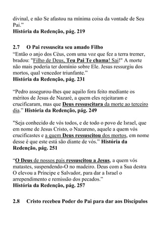 divinal, e não Se afastou na mínima coisa da vontade de Seu
Pai.”
História da Redenção, pág. 219
2.7 O Pai ressuscita seu amado Filho
“Então o anjo dos Céus, com uma voz que fez a terra tremer,
bradou: "Filho de Deus, Teu Pai Te chama! Sai!" A morte
não mais poderia ter domínio sobre Ele. Jesus ressurgiu dos
mortos, qual vencedor triunfante.”
História da Redenção, pág. 231
“Pedro assegurou-lhes que aquilo fora feito mediante os
méritos de Jesus de Nazaré, a quem eles rejeitaram e
crucificaram, mas que Deus ressuscitara da morte ao terceiro
dia.” História da Redenção, pág. 249
"Seja conhecido de vós todos, e de todo o povo de Israel, que
em nome de Jesus Cristo, o Nazareno, aquele a quem vós
crucificastes e a quem Deus ressuscitou dos mortos, em nome
desse é que este está são diante de vós.” História da
Redenção, pág. 251
“O Deus de nossos pais ressuscitou a Jesus, a quem vós
matastes, suspendendo-O no madeiro. Deus com a Sua destra
O elevou a Príncipe e Salvador, para dar a Israel o
arrependimento e remissão dos pecados.”
História da Redenção, pág. 257
2.8 Cristo recebeu Poder do Pai para dar aos Discípulos
 