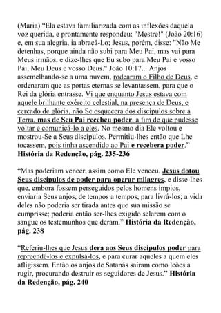 (Maria) “Ela estava familiarizada com as inflexões daquela
voz querida, e prontamente respondeu: "Mestre!" (João 20:16)
e, em sua alegria, ia abraçá-Lo; Jesus, porém, disse: "Não Me
detenhas, porque ainda não subi para Meu Pai, mas vai para
Meus irmãos, e dize-lhes que Eu subo para Meu Pai e vosso
Pai, Meu Deus e vosso Deus." João 10:17... Anjos
assemelhando-se a uma nuvem, rodearam o Filho de Deus, e
ordenaram que as portas eternas se levantassem, para que o
Rei da glória entrasse. Vi que enquanto Jesus estava com
aquele brilhante exército celestial, na presença de Deus, e
cercado de glória, não Se esquecera dos discípulos sobre a
Terra, mas de Seu Pai recebeu poder, a fim de que pudesse
voltar e comunicá-lo a eles. No mesmo dia Ele voltou e
mostrou-Se a Seus discípulos. Permitiu-lhes então que Lhe
tocassem, pois tinha ascendido ao Pai e recebera poder.”
História da Redenção, pág. 235-236
“Mas poderiam vencer, assim como Ele venceu. Jesus dotou
Seus discípulos de poder para operar milagres, e disse-lhes
que, embora fossem perseguidos pelos homens ímpios,
enviaria Seus anjos, de tempos a tempos, para livrá-los; a vida
deles não poderia ser tirada antes que sua missão se
cumprisse; poderia então ser-lhes exigido selarem com o
sangue os testemunhos que deram.” História da Redenção,
pág. 238
“Referiu-lhes que Jesus dera aos Seus discípulos poder para
repreendê-los e expulsá-los, e para curar aqueles a quem eles
afligissem. Então os anjos de Satanás saíram como leões a
rugir, procurando destruir os seguidores de Jesus.” História
da Redenção, pág. 240
 