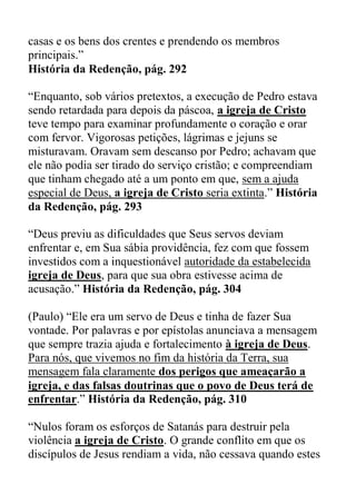 casas e os bens dos crentes e prendendo os membros
principais.”
História da Redenção, pág. 292
“Enquanto, sob vários pretextos, a execução de Pedro estava
sendo retardada para depois da páscoa, a igreja de Cristo
teve tempo para examinar profundamente o coração e orar
com fervor. Vigorosas petições, lágrimas e jejuns se
misturavam. Oravam sem descanso por Pedro; achavam que
ele não podia ser tirado do serviço cristão; e compreendiam
que tinham chegado até a um ponto em que, sem a ajuda
especial de Deus, a igreja de Cristo seria extinta.” História
da Redenção, pág. 293
“Deus previu as dificuldades que Seus servos deviam
enfrentar e, em Sua sábia providência, fez com que fossem
investidos com a inquestionável autoridade da estabelecida
igreja de Deus, para que sua obra estivesse acima de
acusação.” História da Redenção, pág. 304
(Paulo) “Ele era um servo de Deus e tinha de fazer Sua
vontade. Por palavras e por epístolas anunciava a mensagem
que sempre trazia ajuda e fortalecimento à igreja de Deus.
Para nós, que vivemos no fim da história da Terra, sua
mensagem fala claramente dos perigos que ameaçarão a
igreja, e das falsas doutrinas que o povo de Deus terá de
enfrentar.” História da Redenção, pág. 310
“Nulos foram os esforços de Satanás para destruir pela
violência a igreja de Cristo. O grande conflito em que os
discípulos de Jesus rendiam a vida, não cessava quando estes
 