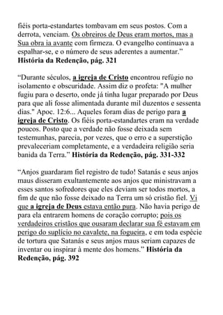 fiéis porta-estandartes tombavam em seus postos. Com a
derrota, venciam. Os obreiros de Deus eram mortos, mas a
Sua obra ia avante com firmeza. O evangelho continuava a
espalhar-se, e o número de seus aderentes a aumentar.”
História da Redenção, pág. 321
“Durante séculos, a igreja de Cristo encontrou refúgio no
isolamento e obscuridade. Assim diz o profeta: "A mulher
fugiu para o deserto, onde já tinha lugar preparado por Deus
para que ali fosse alimentada durante mil duzentos e sessenta
dias." Apoc. 12:6... Aqueles foram dias de perigo para a
igreja de Cristo. Os fiéis porta-estandartes eram na verdade
poucos. Posto que a verdade não fosse deixada sem
testemunhas, parecia, por vezes, que o erro e a superstição
prevaleceriam completamente, e a verdadeira religião seria
banida da Terra.” História da Redenção, pág. 331-332
“Anjos guardaram fiel registro de tudo! Satanás e seus anjos
maus disseram exultantemente aos anjos que ministravam a
esses santos sofredores que eles deviam ser todos mortos, a
fim de que não fosse deixado na Terra um só cristão fiel. Vi
que a igreja de Deus estava então pura. Não havia perigo de
para ela entrarem homens de coração corrupto; pois os
verdadeiros cristãos que ousaram declarar sua fé estavam em
perigo do suplício no cavalete, na fogueira, e em toda espécie
de tortura que Satanás e seus anjos maus seriam capazes de
inventar ou inspirar à mente dos homens.” História da
Redenção, pág. 392
 
