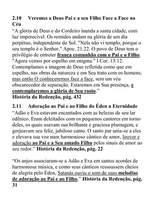 2.10 Veremos a Deus Pai e a seu Filho Face a Face no
Céu
“A glória de Deus e do Cordeiro inunda a santa cidade, com
luz imperecível. Os remidos andam na glória de um dia
perpétuo, independente do Sol. "Nela não vi templo, porque o
seu templo é o Senhor." Apoc. 21:22. O povo de Deus tem o
privilégio de entreter franca comunhão com o Pai e o Filho.
"Agora vemos por espelho em enigma." I Cor. 13:12.
Contemplamos a imagem de Deus refletida como que em
espelho, nas obras da natureza e em Seu trato com os homens;
mas então O conheceremos face a face, sem um véu
obscurecedor de separação. Estaremos em Sua presença, e
contemplaremos a glória de Seu rosto.”
História da Redenção, pág. 432
2.11 Adoração ao Pai e ao Filho do Éden a Eternidade
“Adão e Eva estavam encantados com as belezas de seu lar
edênico. Eram deleitados com os pequenos cantores em torno
deles, os quais usavam sua brilhante e graciosa plumagem, e
gorjeavam seu feliz, jubiloso canto. O santo par unia-se a eles
e elevava sua voz num harmonioso cântico de amor, louvor e
adoração ao Pai e a Seu amado Filho pelos sinais de amor ao
seu redor.” História da Redenção, pág. 22
“Os anjos associaram-se a Adão e Eva em santos acordes de
harmoniosa música, e como seus cânticos ressoassem cheios
de alegria pelo Éden, Satanás ouviu o som de suas melodias
de adoração ao Pai e ao Filho.” História da Redenção, pág.
31
 