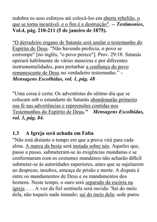 redobra os seus esforços até colocá-los em aberta rebelião, o
que se torna incurável, e o fim é a destruição". -- Testimonies,
Vol.4, pág. 210-211 (5 de janeiro de 1875).
“O derradeiro engano de Satanás será anular o testemunho do
Espírito de Deus. "Não havendo profecia, o povo se
corrompe" [no inglês, "o povo perece"]. Prov. 29:18. Satanás
operará habilmente de várias maneiras e por diferentes
instrumentalidades, para perturbar a confiança do povo
remanescente de Deus no verdadeiro testemunho.” -
Mensagens Escolhidas, vol. 1, pág. 48
"Uma coisa é certa: Os adventistas do sétimo dia que se
colocam sob o estandarte de Satanás abandonarão primeiro
sua fé nas advertências e repreensões contidas nos
Testemunhos do Espírito de Deus." Mensagens Escolhidas,
vol. 3, pág. 84.
1.3 A Igreja será achada em Falta
"Não está distante o tempo em que a prova virá para cada
alma. A marca da besta será instada sobre nós. Aqueles que,
passo a passo, submeteram-se às exigências mundanas e se
conformaram com os costumes mundanos não acharão difícil
submeter-se às autoridades superiores, antes que se sujeitarem
ao desprezo, insultos, ameaça de prisão e morte. A disputa é
entre os mandamentos de Deus e os mandamentos dos
homens. Neste tempo, o ouro será separado da escória na
igreja. . . . A voz da fiel sentinela será ouvida: 'Saí do meio
dela, não toqueis nada imundo; saí do meio dela; sede puros
 