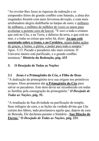 “Ao revelar-lhes Jesus as riquezas da redenção e os
estupendos feitos do grande conflito com Satanás, a alma dos
resgatados fremirá com mais fervorosa devoção, e com mais
arrebatadora alegria dedilharão as harpas de ouro; e milhares
de milhares, e milhões de milhões de vozes se unem para
avolumar o potente coro de louvor. "E ouvi a toda a criatura
que está no Céu, e na Terra, e debaixo da terra, e que está no
mar, e a todas as coisas que neles há, dizer: Ao que está
assentado sobre o trono, e ao Cordeiro, sejam dadas ações
de graças, e honra, e glória, e poder para todo o sempre."
Apoc. 5:13. Pecado e pecadores não mais existem. O
Universo inteiro está purificado, e o grande conflito
terminou.” História da Redenção, pág. 433
3. O Desejado de Todas as Nações
3.1 Jesus é o Primogênito do Céu, o Filho de Deus
“A dedicação do primogênito teve sua origem nos primitivos
tempos. Deus prometera dar o Primogênito do Céu para
salvar os pecadores. Este dom devia ser reconhecido em todas
as famílias pela consagração do primogênito.” O Desejado de
Todas as Nações, pág. 51.
“A irradiação de Sua divindade na purificação do templo,
Seus milagres de cura, e as lições da verdade divina que Lhe
caíram dos lábios, tudo proclamava aquilo que, depois da cura
de Betesda, Ele declarara perante o Sinédrio - Sua filiação do
Eterno.” O Desejado de Todas as Nações, pág. 231.
 