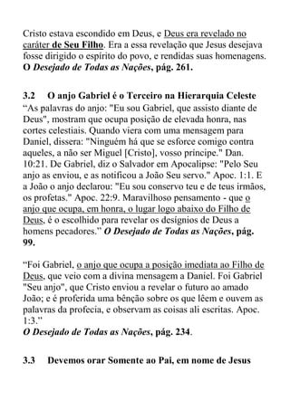 Cristo estava escondido em Deus, e Deus era revelado no
caráter de Seu Filho. Era a essa revelação que Jesus desejava
fosse dirigido o espírito do povo, e rendidas suas homenagens.
O Desejado de Todas as Nações, pág. 261.
3.2 O anjo Gabriel é o Terceiro na Hierarquia Celeste
“As palavras do anjo: "Eu sou Gabriel, que assisto diante de
Deus", mostram que ocupa posição de elevada honra, nas
cortes celestiais. Quando viera com uma mensagem para
Daniel, dissera: "Ninguém há que se esforce comigo contra
aqueles, a não ser Miguel [Cristo], vosso príncipe." Dan.
10:21. De Gabriel, diz o Salvador em Apocalipse: "Pelo Seu
anjo as enviou, e as notificou a João Seu servo." Apoc. 1:1. E
a João o anjo declarou: "Eu sou conservo teu e de teus irmãos,
os profetas." Apoc. 22:9. Maravilhoso pensamento - que o
anjo que ocupa, em honra, o lugar logo abaixo do Filho de
Deus, é o escolhido para revelar os desígnios de Deus a
homens pecadores.” O Desejado de Todas as Nações, pág.
99.
“Foi Gabriel, o anjo que ocupa a posição imediata ao Filho de
Deus, que veio com a divina mensagem a Daniel. Foi Gabriel
"Seu anjo", que Cristo enviou a revelar o futuro ao amado
João; e é proferida uma bênção sobre os que lêem e ouvem as
palavras da profecia, e observam as coisas ali escritas. Apoc.
1:3.”
O Desejado de Todas as Nações, pág. 234.
3.3 Devemos orar Somente ao Pai, em nome de Jesus
 