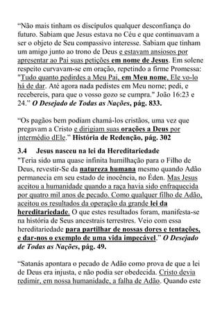 “Não mais tinham os discípulos qualquer desconfiança do
futuro. Sabiam que Jesus estava no Céu e que continuavam a
ser o objeto de Seu compassivo interesse. Sabiam que tinham
um amigo junto ao trono de Deus e estavam ansiosos por
apresentar ao Pai suas petições em nome de Jesus. Em solene
respeito curvavam-se em oração, repetindo a firme Promessa:
"Tudo quanto pedirdes a Meu Pai, em Meu nome, Ele vo-lo
há de dar. Até agora nada pedistes em Meu nome; pedi, e
recebereis, para que o vosso gozo se cumpra." João 16:23 e
24.” O Desejado de Todas as Nações, pág. 833.
“Os pagãos bem podiam chamá-los cristãos, uma vez que
pregavam a Cristo e dirigiam suas orações a Deus por
intermédio dEle.” História de Redenção, pág. 302
3.4 Jesus nasceu na lei da Hereditariedade
"Teria sido uma quase infinita humilhação para o Filho de
Deus, revestir-Se da natureza humana mesmo quando Adão
permanecia em seu estado de inocência, no Éden. Mas Jesus
aceitou a humanidade quando a raça havia sido enfraquecida
por quatro mil anos de pecado. Como qualquer filho de Adão,
aceitou os resultados da operação da grande lei da
hereditariedade. O que estes resultados foram, manifesta-se
na história de Seus ancestrais terrestres. Veio com essa
hereditariedade para partilhar de nossas dores e tentações,
e dar-nos o exemplo de uma vida impecável.” O Desejado
de Todas as Nações, pág. 49.
“Satanás apontara o pecado de Adão como prova de que a lei
de Deus era injusta, e não podia ser obedecida. Cristo devia
redimir, em nossa humanidade, a falha de Adão. Quando este
 
