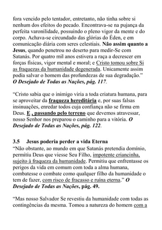 fora vencido pelo tentador, entretanto, não tinha sobre si
nenhum dos efeitos do pecado. Encontrava-se na pujança da
perfeita varonilidade, possuindo o pleno vigor da mente e do
corpo. Achava-se circundado das glórias do Éden, e em
comunicação diária com seres celestiais. Não assim quanto a
Jesus, quando penetrou no deserto para medir-Se com
Satanás. Por quatro mil anos estivera a raça a decrescer em
forças físicas, vigor mental e moral; e Cristo tomou sobre Si
as fraquezas da humanidade degenerada. Unicamente assim
podia salvar o homem das profundezas de sua degradação.”
O Desejado de Todas as Nações, pág. 117.
“Cristo sabia que o inimigo viria a toda criatura humana, para
se aproveitar da fraqueza hereditária e, por suas falsas
insinuações, enredar todos cuja confiança não se firma em
Deus. E , passando pelo terreno que devemos atravessar,
nosso Senhor nos preparou o caminho para a vitória. O
Desejado de Todas as Nações, pág. 122.
3.5 Jesus poderia perder a vida Eterna
“Não obstante, ao mundo em que Satanás pretendia domínio,
permitiu Deus que viesse Seu Filho, impotente criancinha,
sujeito à fraqueza da humanidade. Permitiu que enfrentasse os
perigos da vida em comum com toda a alma humana,
combatesse o combate como qualquer filho da humanidade o
tem de fazer, com risco de fracasso e ruína eterna.” O
Desejado de Todas as Nações, pág. 49.
“Mas nosso Salvador Se revestiu da humanidade com todas as
contingências da mesma. Tomou a natureza do homem com a
 