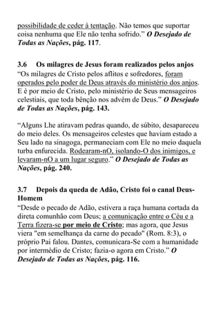possibilidade de ceder à tentação. Não temos que suportar
coisa nenhuma que Ele não tenha sofrido.” O Desejado de
Todas as Nações, pág. 117.
3.6 Os milagres de Jesus foram realizados pelos anjos
“Os milagres de Cristo pelos aflitos e sofredores, foram
operados pelo poder de Deus através do ministério dos anjos.
E é por meio de Cristo, pelo ministério de Seus mensageiros
celestiais, que toda bênção nos advém de Deus.” O Desejado
de Todas as Nações, pág. 143.
“Alguns Lhe atiravam pedras quando, de súbito, desapareceu
do meio deles. Os mensageiros celestes que haviam estado a
Seu lado na sinagoga, permaneciam com Ele no meio daquela
turba enfurecida. Rodearam-nO, isolando-O dos inimigos, e
levaram-nO a um lugar seguro.” O Desejado de Todas as
Nações, pág. 240.
3.7 Depois da queda de Adão, Cristo foi o canal Deus-
Homem
“Desde o pecado de Adão, estivera a raça humana cortada da
direta comunhão com Deus; a comunicação entre o Céu e a
Terra fizera-se por meio de Cristo; mas agora, que Jesus
viera "em semelhança da carne do pecado" (Rom. 8:3), o
próprio Pai falou. Dantes, comunicara-Se com a humanidade
por intermédio de Cristo; fazia-o agora em Cristo.” O
Desejado de Todas as Nações, pág. 116.
 