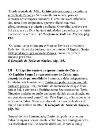 “Desde a queda de Adão, Cristo estivera sempre a confiar a
semente da Palavra a Seus escolhidos servos, para ser
semeada nos corações humanos. E uma invisível influência,
sim, uma força onipotente, operava silenciosa, mas
eficazmente para produzir a colheita. O orvalho, a chuva e o
Sol da graça de Deus haviam sido dados para refrescar e nutrir
a semente da verdade.” O Desejado de Todas as Nações, pág.
192.
“Os samaritanos criam que o Messias havia de vir como o
Redentor não só dos judeus, mas do mundo. O Espírito Santo
dEle predissera, por meio de Moisés, como um profeta
enviado por Deus.”
O Desejado de Todas as Nações, pág. 193.
3.8 O Espírito Santo é o representante de Cristo
“O Espírito Santo é o representante de Cristo, mas
despojado da personalidade humana, e dela independente.
Limitado pela humanidade, Cristo não poderia estar em toda
parte em pessoa. Era , portanto, do interesse deles que fosse
para o Pai, e enviasse o Espírito como Seu sucessor na Terra.
Ninguém poderia ter então vantagem devido a sua situação ou
seu contato pessoal com Cristo. Pelo Espírito, o Salvador seria
acessível a todos. Nesse sentido, estaria mais perto deles do
que se não subisse ao alto.” O Desejado de Todas as Nações,
pág. 669.
“Impedido pela humanidade, Cristo não poderia estar em
todos os lugares pessoalmente, então foi para vantagem deles
(os discípulos) que Ele deveria deixá-los, ir para o Pai, e
 