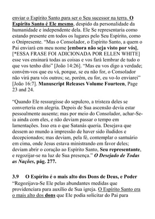 enviar o Espírito Santo para ser o Seu sucessor na terra. O
Espírito Santo é Ele mesmo, despido da personalidade da
humanidade e independente dela. Ele Se representaria como
estando presente em todos os lugares pelo Seu Espírito, como
o Onipresente. “Mas o Consolador, o Espírito Santo, a quem o
Pai enviará em meu nome [embora não seja visto por vós],
[*ESSA FRASE FOI ADICIONADA POR ELLEN WHITE]
esse vos ensinará todas as coisas e vos fará lembrar de tudo o
que vos tenho dito” [João 14:26]. “Mas eu vos digo a verdade;
convém-vos que eu vá, porque, se eu não for, o Consolador
não virá para vós outros; se, porém, eu for, eu vo-lo enviarei”
[João 16:7]. Manuscript Releases Volume Fourteen, Page
23 and 24.
“Quando Ele ressurgisse do sepulcro, a tristeza deles se
converteria em alegria. Depois de Sua ascensão devia estar
pessoalmente ausente; mas por meio do Consolador, achar-Se-
ia ainda com eles, e não deviam passar o tempo em
lamentações. Isso era o que Satanás queria. Desejava que
dessem ao mundo a impressão de haver sido iludidos e
decepcionados; mas deviam, pela fé, contemplar o santuário
em cima, onde Jesus estava ministrando em favor deles;
deviam abrir o coração ao Espírito Santo, Seu representante,
e regozijar-se na luz de Sua presença.” O Desejado de Todas
as Nações, pág. 277.
3.9 O Espírito é o mais alto dos Dons de Deus, e Poder
“Regozijava-Se Ele pelas abundantes medidas que
providenciara para auxílio de Sua igreja. O Espírito Santo era
o mais alto dos dons que Ele podia solicitar do Pai para
 