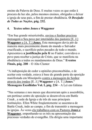 ensino da Palavra de Deus. E muitas vezes os que estão à
procura da luz são, pelos mesmos ensinos, obrigados a deixar
a igreja de seus pais, a fim de prestar obediência. O Desejado
de Todas as Nações, pág. 232.
4. Textos sobre Jones e Waggoner
“Em Sua grande misericórdia, enviou o Senhor preciosa
mensagem a Seu povo por intermédio dos pastores [E. J.]
Waggoner e [A. T.] Jones. Esta mensagem devia pôr de
maneira mais preeminente diante do mundo o Salvador
crucificado, o sacrifício pelos pecados de todo o mundo.
Apresentava a justificação pela fé no Fiador; convidava o
povo para receber a justiça de Cristo, que se manifesta na
obediência a todos os mandamentos de Deus.” Eventos
Finais, pág. 200 – O Alto Clamor
“A indisposição de ceder a opiniões preconcebidas, e de
aceitar esta verdade, estava à base de grande parte da oposição
manifestada em Mineápolis contra a mensagem do Senhor
através dos irmãos [E. J.] Waggoner e [A. T.] Jones.”
Mensagens Escolhidas Vol. I, pág. 234 – A Lei em Gálatas
“Nas semanas e nos meses que decorreram após a assembléia,
um pertinaz centro de oposição se desenvolveu em Battle
Creek , a sede da Igreja e de três de suas principais
instituições. Ellen White freqüentemente se ausentava de
Battle Creek, indo ao campo, a fim de transmitir a mensagem
às igrejas. Às vezes ela trabalhava com os Pastores Jones e
Waggoner, empenhando-se os três na apresentação das
preciosas verdades do evangelho. Ela dirigiu uma importante
 