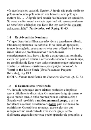 vós que levais os vasos do Senhor. A igreja não pode medir-se
pelo mundo, nem pela opinião dos homens, nem pelo que
outrora foi. . . . A igreja será pesada nas balanças do santuário.
Se o seu caráter moral e estado espiritual não corresponderem
ao benefícios e bênçãos que Deus lhe tem conferido, ela será
achada em falta". Testimonies, vol. 5, pág. 81-83.
1.4 Os Adventistas Nominais
"Vi que Deus tinha filhos que não vêem e guardam o sábado.
Eles não rejeitaram a luz sobre si. E no início do (pequeno)
tempo de angústia, estávamos cheios com o Espírito Santo ao
irmos adiante e proclamávamos o sábado mais
completamente. Isso irava a igreja e os adventistas nominais,
e eles não podiam refutar a verdade do sábado. E nesse tempo,
os escolhidos de Deus viam todos claramente que tínhamos a
verdade, e saíram e resistiram à perseguição conosco". A
Word to the Little Flock [Uma Palavra ao Pequeno
Rebanho], pág 19.3
(NOTA--Versão modificada em Primeiros Escritos , p. 33.7.)
1.5 O Ecumenismo Profetizado
“A linha de separação entre cristãos professos e ímpios é
agora dificilmente discernida. Os membros da igreja amam o
que o mundo ama, e estão prontos para se unirem a ele; e
Satanás está resolvido a uni-los em um só corpo, e assim
fortalecer sua causa arrastando-os todos para as fileiras do
espiritismo. Os católicos romanos, que se gloriam dos
milagres como sinal certo da verdadeira igreja, serão
facilmente enganados por este poder operador de prodígios; e
 