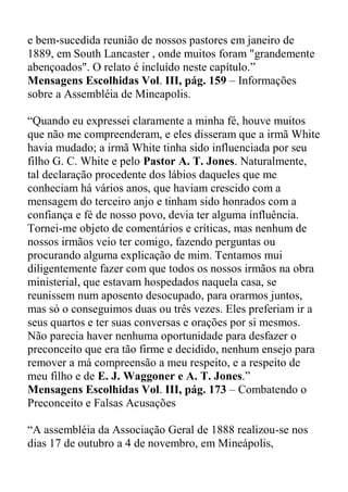 e bem-sucedida reunião de nossos pastores em janeiro de
1889, em South Lancaster , onde muitos foram "grandemente
abençoados". O relato é incluído neste capítulo.”
Mensagens Escolhidas Vol. III, pág. 159 – Informações
sobre a Assembléia de Mineapolis.
“Quando eu expressei claramente a minha fé, houve muitos
que não me compreenderam, e eles disseram que a irmã White
havia mudado; a irmã White tinha sido influenciada por seu
filho G. C. White e pelo Pastor A. T. Jones. Naturalmente,
tal declaração procedente dos lábios daqueles que me
conheciam há vários anos, que haviam crescido com a
mensagem do terceiro anjo e tinham sido honrados com a
confiança e fé de nosso povo, devia ter alguma influência.
Tornei-me objeto de comentários e críticas, mas nenhum de
nossos irmãos veio ter comigo, fazendo perguntas ou
procurando alguma explicação de mim. Tentamos mui
diligentemente fazer com que todos os nossos irmãos na obra
ministerial, que estavam hospedados naquela casa, se
reunissem num aposento desocupado, para orarmos juntos,
mas só o conseguimos duas ou três vezes. Eles preferiam ir a
seus quartos e ter suas conversas e orações por si mesmos.
Não parecia haver nenhuma oportunidade para desfazer o
preconceito que era tão firme e decidido, nenhum ensejo para
remover a má compreensão a meu respeito, e a respeito de
meu filho e de E. J. Waggoner e A. T. Jones.”
Mensagens Escolhidas Vol. III, pág. 173 – Combatendo o
Preconceito e Falsas Acusações
“A assembléia da Associação Geral de 1888 realizou-se nos
dias 17 de outubro a 4 de novembro, em Mineápolis,
 