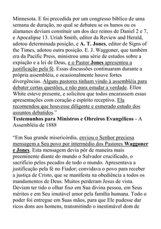 Minnesota. E foi precedida por um congresso bíblico de uma
semana de duração, no qual se debateu se os hunos ou os
alamanes deviam constituir um dos dez reinos de Daniel 2 e 7,
e Apocalipse 13. Uriah Smith, editor da Review and Herald,
adotou determinada posição, e A. T. Jones, editor de Signs of
the Times, adotou outra posição. E. J. Waggoner, que também
era da Pacific Press, ministrou uma série de estudos sobre a
expiação e a lei de Deus, e o Pastor Jones apresentou a
justificação pela fé. Essas discussões continuaram durante a
própria assembléia, e ocasionalmente houve fortes
divergências. Alguns pastores tinham vindo à assembléia para
debater certas questões, e não para estudar a verdade. Ellen
White esteve presente, e solicitou que todos encarassem essas
apresentações com coração e espírito receptivo. Ela
recomendou que houvesse diligente e esmerado estudo dos
assuntos debatidos.”
Testemunhos para Ministros e Obreiros Evangélicos - A
Assembléia de 1888
“Em Sua grande misericórdia, enviou o Senhor preciosa
mensagem a Seu povo por intermédio dos Pastores Waggoner
e Jones. Esta mensagem devia pôr de maneira mais
preeminente diante do mundo o Salvador crucificado, o
sacrifício pelos pecados de todo o mundo. Apresentava a
justificação pela fé no Fiador; convidava o povo para receber
a justiça de Cristo, que se manifesta na obediência a todos os
mandamentos de Deus. Muitos perderam Jesus de vista.
Deviam ter tido o olhar fixo em Sua divina pessoa, em Seus
méritos e em Seu imutável amor pela família humana. Todo o
poder foi entregue em Suas mãos, para que Ele pudesse dar
ricos dons aos homens, transmitindo o inestimável dom de
 