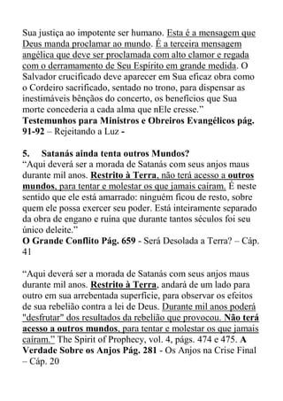 Sua justiça ao impotente ser humano. Esta é a mensagem que
Deus manda proclamar ao mundo. É a terceira mensagem
angélica que deve ser proclamada com alto clamor e regada
com o derramamento de Seu Espírito em grande medida. O
Salvador crucificado deve aparecer em Sua eficaz obra como
o Cordeiro sacrificado, sentado no trono, para dispensar as
inestimáveis bênçãos do concerto, os benefícios que Sua
morte concederia a cada alma que nEle cresse.”
Testemunhos para Ministros e Obreiros Evangélicos pág.
91-92 – Rejeitando a Luz -
5. Satanás ainda tenta outros Mundos?
“Aqui deverá ser a morada de Satanás com seus anjos maus
durante mil anos. Restrito à Terra, não terá acesso a outros
mundos, para tentar e molestar os que jamais caíram. É neste
sentido que ele está amarrado: ninguém ficou de resto, sobre
quem ele possa exercer seu poder. Está inteiramente separado
da obra de engano e ruína que durante tantos séculos foi seu
único deleite.”
O Grande Conflito Pág. 659 - Será Desolada a Terra? – Cáp.
41
“Aqui deverá ser a morada de Satanás com seus anjos maus
durante mil anos. Restrito à Terra, andará de um lado para
outro em sua arrebentada superfície, para observar os efeitos
de sua rebelião contra a lei de Deus. Durante mil anos poderá
"desfrutar" dos resultados da rebelião que provocou. Não terá
acesso a outros mundos, para tentar e molestar os que jamais
caíram.” The Spirit of Prophecy, vol. 4, págs. 474 e 475. A
Verdade Sobre os Anjos Pág. 281 - Os Anjos na Crise Final
– Cáp. 20
 