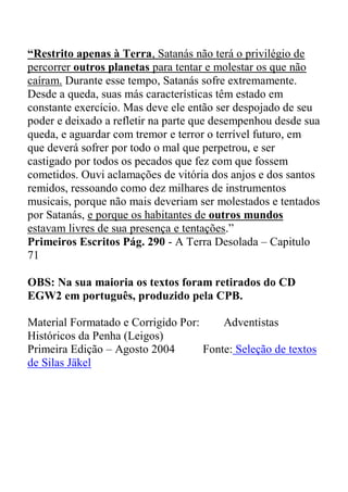 “Restrito apenas à Terra, Satanás não terá o privilégio de
percorrer outros planetas para tentar e molestar os que não
caíram. Durante esse tempo, Satanás sofre extremamente.
Desde a queda, suas más características têm estado em
constante exercício. Mas deve ele então ser despojado de seu
poder e deixado a refletir na parte que desempenhou desde sua
queda, e aguardar com tremor e terror o terrível futuro, em
que deverá sofrer por todo o mal que perpetrou, e ser
castigado por todos os pecados que fez com que fossem
cometidos. Ouvi aclamações de vitória dos anjos e dos santos
remidos, ressoando como dez milhares de instrumentos
musicais, porque não mais deveriam ser molestados e tentados
por Satanás, e porque os habitantes de outros mundos
estavam livres de sua presença e tentações.”
Primeiros Escritos Pág. 290 - A Terra Desolada – Capitulo
71
OBS: Na sua maioria os textos foram retirados do CD
EGW2 em português, produzido pela CPB.
Material Formatado e Corrigido Por: Adventistas
Históricos da Penha (Leigos)
Primeira Edição – Agosto 2004 Fonte: Seleção de textos
de Silas Jäkel
 