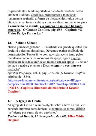 os protestantes, tendo rejeitado o escudo da verdade, serão
também iludidos. Católicos, protestantes e mundanos
juntamente aceitarão a forma de piedade, destituída de sua
eficácia, e verão nesta aliança um grandioso movimento para
a conversão do mundo, e o começo do milênio há tanto
esperado.” O Grande Conflito, pág. 589 – Capitulo “O
Maior Perigo Para o Lar”
1.6 Sobre o Sábado
"Diz o grande enganador . . . 'o sábado é a grande questão que
decidirá o destino das almas. Devemos exaltar o sábado de
nossa criação. Temos feito com que seja aceito tanto pelos
mundanos como pelos membros da igreja; agora a igreja
precisa ser levada a unir-se ao mundo em seu apoio . . . deixar
de lado a razão e o temor a Deus, e seguir o costume e a
tradição".
Spirit of Prophecy, vol. 4, pág. 337-338 (O Grande Conflito
original de 1884).
http://egwdatabase.whiteestate.org/nxt/gateway.dll/egw-
comp/section00000.htm/ book05012.htm/chapter05041.htm
( NOTA--Capítulo eliminado do moderno O Grande
Conflito.)
1.7 A Igreja de Cristo
“A igreja de Cristo é o único objeto sobre a terra ao qual ele
concede suprema consideração; e contudo, se tornou débil e
ineficiente por causa de seu egoísmo.”
Review and Herald, 11 de dezembro de 1888. Ellen White
Original
 