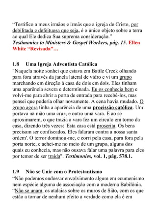 “Testifico a meus irmãos e irmãs que a igreja de Cristo, por
debilitada e defeituosa que seja, é o único objeto sobre a terra
ao qual Ele dedica Sua suprema consideração.”
Testimonies to Ministers & Gospel Workers, pág. 15. Ellen
White “Revisada”…
1.8 Uma Igreja Adventista Católica
"Naquela noite sonhei que estava em Battle Creek olhando
para fora através da janela lateral de vidro e vi um grupo
marchando em direção à casa de dois em dois. Eles tinham
uma aparência severa e determinada. Eu os conhecia bem e
volvi-me para abrir a porta de entrada para recebê-los, mas
pensei que poderia olhar novamente. A cena havia mudado. O
grupo agora tinha a aparência de uma procissão católica. Um
portava na mão uma cruz, e outro uma vara. E ao se
aproximarem, o que trazia a vara fez um círculo em torno da
casa, dizendo três vezes: 'Esta casa está proscrita. Os bens
precisam ser confiscados. Eles falaram contra a nossa santa
ordem'. O terror dominou-me, e corri pela casa, para fora pela
porta norte, e achei-me no meio de um grupo, alguns dos
quais eu conhecia, mas não ousava falar uma palavra para eles
por temor de ser traída". Testimonies, vol. 1, pág. 578.1.
1.9 Não se Unir com o Protestantismo
“Não podemos endossar envolvimento algum em ecumenismo
nem espécie alguma de associação com a moderna Babilônia.
“Não se unam, os atalaias sobre os muros de Sião, com os que
estão a tornar de nenhum efeito a verdade como ela é em
 