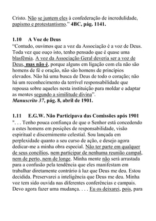Cristo. Não se juntem eles à confederação de incredulidade,
papismo e protestantismo.” 4BC, pág. 1141.
1.10 A Voz de Deus
“Contudo, ouvimos que a voz da Associação é a voz de Deus.
Toda vez que ouço isto, tenho pensado que é quase uma
blasfêmia. A voz da Associação Geral deveria ser a voz de
Deus, mas não é, porque alguns em ligação com ela não são
homens de fé e oração, não são homens de princípios
elevados. Não há uma busca de Deus de todo o coração; não
há um reconhecimento da terrível responsabilidade que
repousa sobre aqueles nesta instituição para moldar e adaptar
as mentes segundo a similitude divina”.
Manuscrito 37, pág. 8, abril de 1901.
1.11 E.G.W. Não Participava das Comissões após 1901
". . . Tenho pouca confiança de que o Senhor está concedendo
a estes homens em posições de responsabilidade, visão
espiritual e discernimento celestial. Sou lançada em
perplexidade quanto a seu curso de ação, e desejo agora
dedicar-me a minha obra especial. Não ter parte em qualquer
de seus concílios, nem participar de nenhuma reunião campal,
nem de perto, nem de longe. Minha mente não será arrastada
para a confusão pela tendência que eles manifestam em
trabalhar diretamente contrário à luz que Deus me deu. Estou
decidida. Preservarei a inteligência que Deus me deu. Minha
voz tem sido ouvida nas diferentes conferências e campais.
Devo agora fazer uma mudança. . . . Eu os deixarei, pois, para
 