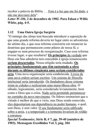 receber a palavra da Bíblia. . . .Esta é a luz que me foi dada, e
não me desviarei dela".
Letter W-186, 2 de dezembro de 1902. Para Edson e Willie
White, pág. 4-5.
1.12 Uma Outra Igreja Surgiria
"O inimigo das almas tem buscado introduzir a suposição de
que uma grande reforma deveria ter lugar entre os adventistas
do sétimo dia, e que essa reforma consistiria em renunciar às
doutrinas que permanecem como pilares de nossa fé, e
engajar-se num processo de reorganização. Caso essa reforma
tivesse lugar, o que resultaria? Os princípios da verdade que
Deus em Sua sabedoria tem concedido à igreja remanescente
seriam descartados. Nossa religião teria mudado. Os
princípios fundamentais que têm sustentado a obra
durante os últimos cinqüenta anos seriam considerados
erro. Uma nova organização seria estabelecida. Livros de
uma nova ordem seriam escritos. Um sistema de filosofia
intelectual seria introduzido. Os fundadores desse sistema
iriam às cidades e realizariam uma maravilhosa obra. O
sábado, logicamente, seria considerado levianamente, bem
como o Deus que o criou. Nada seria permitido permanecer
no caminho do novo movimento. Os líderes ensinariam que a
virtude é melhor do que o vício, mas Deus sendo removido,
eles depositariam sua dependência no poder humano, o qual,
sem Deus, é sem valor. O seu fundamento seria edificado
sobre a areia, e a tempestade e a tormenta levariam de roldão
a estrutura.
Special Testimonies, Série B, # 7, pp. 39-40 (outubro de
1903). Mensagens Escolhidas Vol. I, pág. 204
 