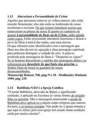 1.13 Alterariam a Personalidade de Cristo
Aqueles que procuram remover os velhos marcos, não estão
retendo firmemente; eles não estão se lembrando de como
receberam e ouviram. Os que tentam introduzir teorias que
removeriam os pilares de nossa fé quanto ao santuário ou
quanto à personalidade de Deus ou de Cristo, estão agindo
como cegos. Estão procurando introduzir incertezas e deixar o
povo de Deus à mercê das ondas, sem uma âncora.
Os que afirmam estar identificados com a mensagem que
Deus nos deu devem ter aguçada e clara percepção espiritual,
para poderem distinguir a verdade do erro. A palavra
proferida pela mensageira de Deus é: "Despertai os vigias!"
Se os homens discernirem o espírito das mensagens dadas e se
esforçarem por descobrir de que fonte elas provêm, o
Senhor Deus de Israel os guardará de serem
desencaminhados.
Manuscript Release 760, págs 9 e 10 - Meditações Matinais
1999, pág. 235
1.14 Babilônia NÂO é a Igreja Católica
"O termo Babilônia, derivado de Babel, e significando
confusão, é aplicado na Escritura às várias formas de religião
falsa ou apóstata. Mas a mensagem anunciando a queda de
Babilônia deve aplicar-se a algum corpo religioso que outrora
foi puro, e se tornou corrupto. Não pode ser a igreja romana a
que aqui se refere; pois essa igreja tem estado numa condição
caída por muitos séculos".
 