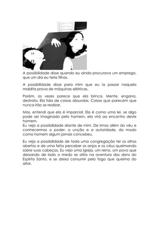 A possibilidade disse quando eu ainda procurava um emprego,
que um dia eu teria filhas.
A possibilidade disse para mim que eu ia passar naquela
maldita prova de máquinas elétricas.
Porém, as vezes parece que ela brinca. Mente, engana,
destrata. Ela fala de coisas absurdas. Coisas que parecem que
nunca irão se realizar.
Mas, entendi que ela é imparcial. Ela é como uma lei, se algo
pode ser imaginado pelo homem, ela virá ao encontro deste
homem.
Eu vejo a possibilidade diante de mim. De irmos além do véu e
conhecermos o poder, a unção e a autoridade, do modo
como homem algum jamais concebeu.
Eu vejo a possibilidade de toda uma congregação ter os olhos
abertos e de uma feita perceber os anjos e os céus queimando
sobre suas cabeças. Eu vejo uma Igreja, um reino, um povo que
deixando de lado o medo se atira na aventura dos dons do
Espírito Santo, e se deixa consumir pelo fogo que queima do
altar.
 
