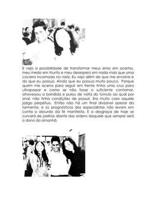 E vejo a possibilidade de transformar meus erros em acertos,
meu medo em triunfo e meu desespero em nada mais que uma
coceira incomoda no nariz. Eu vejo além do que me envolve e
do que eu possuo. Ainda que eu possua muito pouco. Porque
quem me acena para seguir em frente tinha uma cruz para
ultrapassar e como se não fosse o suficiente contornar,
atravessou a bandida e pulou de volta do túmulo ao qual por
sinal, não tinha condições de possuir. Era muito caro aquele
jazigo perpétuo. Então não há um final divisável apesar da
tormenta, e os prognósticos dos especialistas não levam em
conta o absurdo da fé manifesta. E a desgraça de hoje se
curvará de joelhos diante das ordens daquele que sempre será
o dono do amanhã.
 