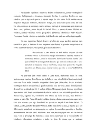 Nas décadas seguintes a ocupação da área se intensificou, com a construção de
conjuntos habitacionais e invasões, formando favelas. A escritora lembra em suas
crônicas que na época da guerra já estava longe do sítio, onde de lá, avistava-se os
pequenos dirigíveis prateados, chamados blimps, que pousavam quase acima da casa.
No sítio, começou a aumentar o cerco urbano, trazendo a insegurança, com roubo de
fruta, cana, galinhas, patos. O pai de Rachel falece, e apesar de dona Clotilde ter
resistido, acabou vendendo o sítio, que já havia pertencido à família do Padre Rodolfo
Ferreira da Cunha, e depois ao industrial José Guedes, do qual seu pai havia comprado.

        Em suas memórias, Rachel descreve a beleza do açude que fora aterrado para
construir a Igreja, a abertura de ruas no pomar, derrubando as grandes mangueiras e só
acaba recebendo notícias pelos jornais, pois assim declarava:

                       “Nuca mais fui lá. Dói demais, vai doer demais, imagino. Eu ainda
              escuto no coração as passadas de meu pai no ladrilho do alpendre, o sorriso de
              minha mãe abrindo a janela do meu quarto, manhã cedo: “acorda, literata! Olha
              que sol lindo” E as mangas bola-de-ouro, que eram os cuidados dela – terão
              derrubado a mangueira bola-de-ouro? Não, nunca mais quero ir lá. Ninguém
              desenterra um defunto amado para ver como é que estão os ossos.” (CRÔNICA,
              PICI)

        Na conversa com Dona Sámia e Dona Rosa, moradoras atuais da casa,
lembram que o pai de dona Sámia que trabalhava para a imobiliária Nascimento Jucá,
certa vez ficou muito chateado, chegando a beber por vários dias, devido a crônica
escrita por Rachel em resposta ao questionamento feito por seu Afrânio no lançamento
de um livro na década de 80. O senhor Afrânio Montenegro Jucá, dono da imobiliária
Nascimento Jucá, havia questionando Rachel a visitar a casa, adquirida por ele de um
italiano que, segundo ele, construiria uma fábrica de rádio no local, mas desistiu e
mudou-se para São Paulo. O senhor Afrânio loteou o lugar, mas resolveu preservar a
casa pela beleza e que logo descobriria ter pertencido ao pai da escritora Rachel. O
senhor Alcides, corretor do senhor Afrânio, pediu para morar na casa, e mesmo após seu
falecimento, através de um documento em regime de comodato, permitiu as famílias
permanecerem na casa como inquilinos, mas sem precisar pagar nada até os dias de
hoje. Com a presença das famílias a casa ficou preservada até a redescoberta por
estudioso, educadores, estudantes e todos os tipos de pessoa que se sentiram
 