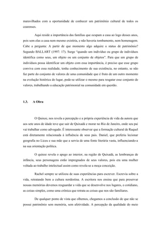 maravilhados com a oportunidade de conhecer um patrimônio cultural de todos os
cearenses.

         Aqui reside a importância das famílias que ocupam a casa ao logo desses anos,
pois sem elas a casa nem mesmo existiria, e não haveria tombamento, nem homenagem.
Cabe a pergunta: A partir de que momento algo adquire o status de patrimônio?
Segundo BALLART (1997: 17). Surge “quando um indivíduo ou grupo de indivíduos
identifica como seus, um objeto ou um conjunto de objetos”. Para que um grupo de
indivíduos possa identificar um objeto com essa importância, é preciso que esse grupo
conviva com essa realidade, tenha conhecimento de sua existência, no entanto, se não
faz parte do conjunto de valores de uma comunidade que é fruto de um outro momento
na evolução histórica do lugar, pode-se utilizar o mesmo para resgatar esse conjunto de
valores, trabalhando a educação patrimonial na comunidade em questão.




1.3.   A Obra




         O Quinze, nos revela a percepção e a própria experiência de vida da autora que
aos sete anos de idade teve que sair de Quixadá e morar no Rio de Janeiro, onde seu pai
vai trabalhar como advogado. É interessante observar que a formação cultural de Raquel
está diretamente relacionada à influência de seus pais. Daniel, que preferiu lecionar
geografia no Liceu e sua mãe que a servia de uma fonte literária vasta, influenciando-a
na sua orientação política.

         O quinze revela o apego ao interior, na região de Quixadá, as lembranças de
infância, seus personagens estão impregnados de seus valores, pois era uma mulher
voltada ao trabalho intelectual assim como revela-se a moça conceição.

         Rachel sempre se utilizou de suas experiências para escrever. Escrevia sobre a
vida, retratando bem a cultura nordestina. A escritora nos ensina que para preservar
nossas memórias devemos resguardar a vida que se desenvolve nos lugares, o cotidiano,
as coisas simples, como uma crônica que retrata as coisas que nos são familiares.

         De qualquer ponto de vista que olhemos, chegamos a conclusão de que não se
possui patrimônio sem memória, sem afetividade. A percepção da qualidade do meio
 