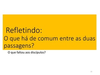 Refletindo: 
O que há de comum entre as duas 
passagens? 
O que faltou aos discípulos? 
13 
 