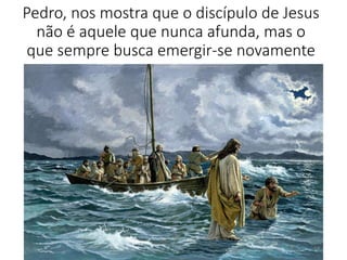 Pedro, nos mostra que o discípulo de Jesus 
não é aquele que nunca afunda, mas o 
que sempre busca emergir-se novamente 
14 
 