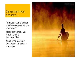 Se quisermos 
crescer.... 
“é necessário pegar 
um barco para outra 
margem”. 
Nesse ínterim, vai 
haver dor e 
sofrimento. 
Mas uma coisa é 
certa; Jesus estará 
na popa. 
16 
 
