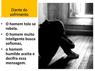 Diante do 
sofrimento 
• O homem tolo se 
rebela. 
• O homem muito 
inteligente busca 
sofismas, 
• o homem 
humilde aceita e 
decifra essa 
mensagem. 
17 
 