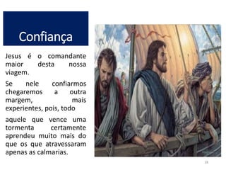 Confiança 
Jesus é o comandante 
maior desta nossa 
viagem. 
Se nele confiarmos 
chegaremos a outra 
margem, mais 
experientes, pois, todo 
aquele que vence uma 
tormenta certamente 
aprendeu muito mais do 
que os que atravessaram 
apenas as calmarias. 
18 
 