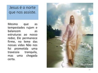 Jesus é o norte 
que nos assiste. 
Mesmo que as 
tempestades rujam e 
balancem as 
estruturas ao nosso 
redor, Ele permanece 
firme, no leme das 
nossas vidas Não nos 
foi prometida uma 
travessia tranquila, 
mas uma chegada 
certa. 
19 
 