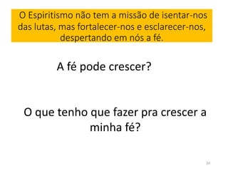 O Espiritismo não tem a missão de isentar-nos 
das lutas, mas fortalecer-nos e esclarecer-nos, 
despertando em nós a fé. 
A fé pode crescer? 
O que tenho que fazer pra crescer a 
minha fé? 
20 
 