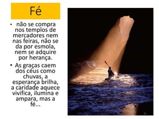 Fé 
• não se compra 
nos templos de 
mercadores nem 
nas feiras, não se 
da por esmola, 
nem se adquire 
por herança. 
• As graças caem 
dos céus como 
chuvas, a 
esperança brilha, 
a caridade aquece 
vivifica, ilumina e 
ampara, mas a 
fé... 
21 
 