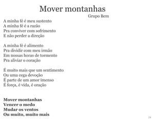 Mover montanhas 
Grupo Bem 
A minha fé é meu sustento 
A minha fé é a razão 
Pra conviver com sofrimento 
E não perder a direção 
A minha fé é alimento 
Pra dividir com meu irmão 
Em nossas horas de tormento 
Pra aliviar o coração 
É muito mais que um sentimento 
Ou uma cega devoção 
É parte de um amor imenso 
É força, é vida, é oração 
Mover montanhas 
Vencer o medo 
Mudar os ventos 
Ou muito, muito mais 
24 

