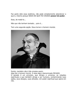 Faz parte dele essa essência, não pode simplesmente abandonar o
que é, mesmo porque NADA DO QUE FOI CRIADO possui tal poder.

Esse, de matá-lo...

Não que não tenham tentado... pois é...

Tem uma segunda opção. Deus tornar o homem imortal.




Porém, também não é tão simples assim.
Algo faz o homem morrer. E esse algo é denominado PECADO.
O pecado é um princípio, que atingiu o universo, as relações
espirituais e que também atinge o ser humano, contaminando suas
ações, seus desejos, suas atitudes. Um poder espiritual que opera em
nós.
 