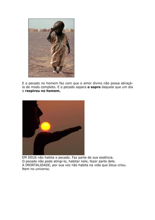 E o pecado no homem faz com que o amor divino não possa abraçá-
lo de modo completo. E o pecado separa o sopro daquele que um dia
o respirou no homem.




EM DEUS não habita o pecado. Faz parte de sua essência.
O pecado não pode atingi-lo, habitar nele, fazer parte dele.
A IMORTALIDADE, por sua vez não habita na vida que Deus criou.
Nem no universo.
 