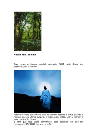 Habita nele. Só nele.



Para tornar o homem imortal, necessita DOAR parte dessa sua
essência para o homem.




Porque o sopro que um dia deu ao homem retorna a Deus quando o
homem dá seu ultimo suspiro. É necessário, então, unir o homem a
essa respiração divina.
E para que esse sopro permaneça, essa essência tem que ser
novamente SOPRADA em seu coração.
 