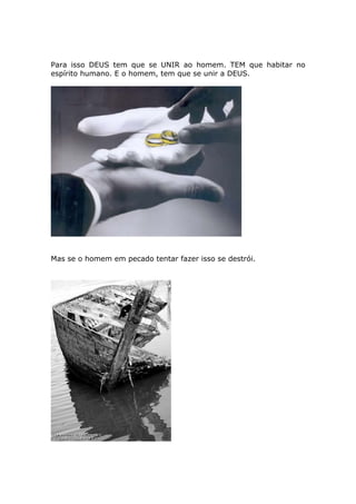 Para isso DEUS tem que se UNIR ao homem. TEM que habitar no
espírito humano. E o homem, tem que se unir a DEUS.




Mas se o homem em pecado tentar fazer isso se destrói.
 