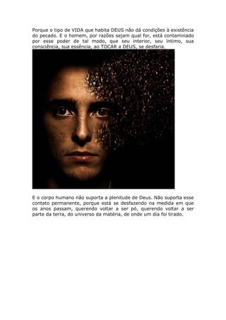 Porque o tipo de VIDA que habita DEUS não dá condições à existência
do pecado. E o homem, por razões sejam qual for, está contaminado
por esse poder de tal modo, que seu interior, seu íntimo, sua
consciência, sua essência, ao TOCAR a DEUS, se desfaria.




E o corpo humano não suporta a plenitude de Deus. Não suporta esse
contato permanente, porque está se desfazendo na medida em que
os anos passam, querendo voltar a ser pó, querendo voltar a ser
parte da terra, do universo da matéria, de onde um dia foi tirado.
 