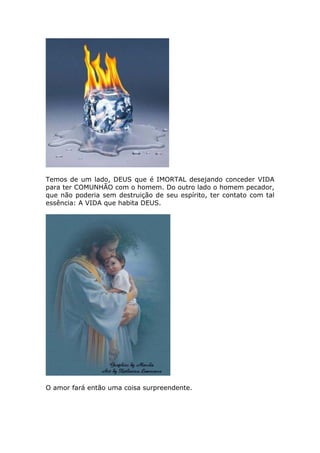 Temos de um lado, DEUS que é IMORTAL desejando conceder VIDA
para ter COMUNHÃO com o homem. Do outro lado o homem pecador,
que não poderia sem destruição de seu espírito, ter contato com tal
essência: A VIDA que habita DEUS.




O amor fará então uma coisa surpreendente.
 