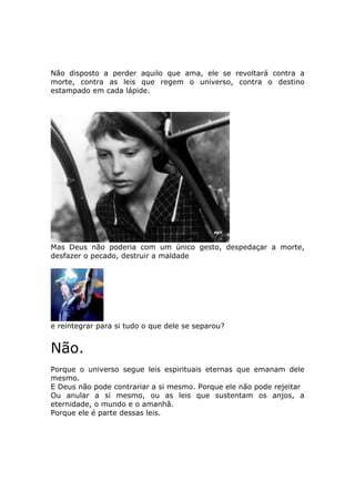 Não disposto a perder aquilo que ama, ele se revoltará contra a
morte, contra as leis que regem o universo, contra o destino
estampado em cada lápide.




Mas Deus não poderia com um único gesto, despedaçar a morte,
desfazer o pecado, destruir a maldade




e reintegrar para si tudo o que dele se separou?


Não.
Porque o universo segue leis espirituais eternas que emanam dele
mesmo.
E Deus não pode contrariar a si mesmo. Porque ele não pode rejeitar
Ou anular a si mesmo, ou as leis que sustentam os anjos, a
eternidade, o mundo e o amanhã.
Porque ele é parte dessas leis.
 